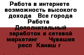 Работа в интернете, возможность высокого дохода - Все города Работа » Дополнительный заработок и сетевой маркетинг   . Чувашия респ.,Канаш г.